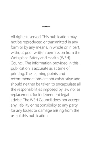 All rights reserved. This publication may
not be reproduced or transmitted in any
form or by any means, in whole or in part,
without prior written permission from the
Workplace Safety and Health (WSH)
Council. The information provided in this
publication is accurate as at time of
printing. The learning points and
recommendations are not exhaustive and
should neither be taken to encapsulate all
the responsibilities imposed by law nor as
replacement for independent legal
advice. The WSH Council does not accept
any liability or responsibility to any party
for any losses or damage arising from the
use of this publication.
 