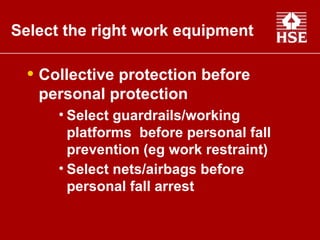Collective protection before personal protection Select guardrails/working platforms  before personal fall prevention (eg work restraint) Select nets/airbags before personal fall arrest   Select the right work equipment   