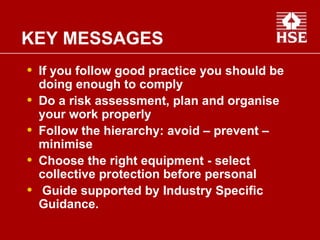 If you follow good practice you should be doing enough to comply Do a risk assessment, plan and organise your work properly Follow the hierarchy: avoid – prevent – minimise  Choose the right equipment - select collective protection before personal Guide supported by Industry Specific Guidance. KEY MESSAGES 