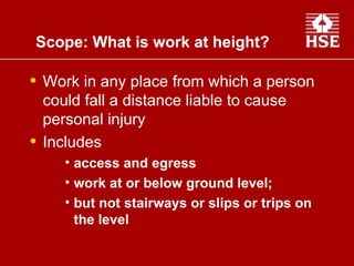 Work in any place from which a person could fall a distance liable to cause personal injury Includes access and egress work at or below ground level; but not stairways or slips or trips on the level Scope: What is work at height?  