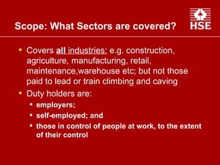 Covers  all  industries:  e.g. construction, agriculture, manufacturing, retail, maintenance,warehouse etc; but not those paid to lead or train climbing and caving  Duty holders are: employers;  self-employed; and  those in control of people at work, to the extent of their control Scope: What Sectors are covered? 