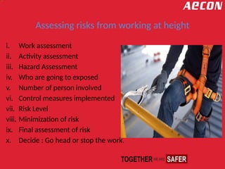 Assessing risks from working at height
i. Work assessment
ii. Activity assessment
iii. Hazard Assessment
iv. Who are going to exposed
v. Number of person involved
vi. Control measures implemented
vii. Risk Level
viii. Minimization of risk
ix. Final assessment of risk
x. Decide : Go head or stop the work.
 