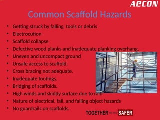 Common Scaffold Hazards
• Getting struck by falling tools or debris
• Electrocution
• Scaffold collapse
• Defective wood planks and inadequate planking overhang.
• Uneven and uncompact ground
• Unsafe access to scaffold.
• Cross bracing not adequate.
• Inadequate footings.
• Bridging of scaffolds.
• High winds and skiddy surface due to rain
• Nature of electrical, fall, and falling object hazards
• No guardrails on scaffolds.
 