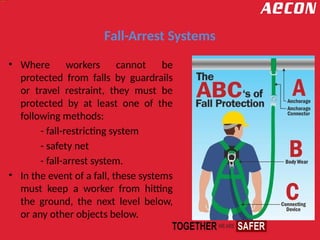 Fall-Arrest Systems
• Where workers cannot be
protected from falls by guardrails
or travel restraint, they must be
protected by at least one of the
following methods:
- fall-restricting system
- safety net
- fall-arrest system.
• In the event of a fall, these systems
must keep a worker from hitting
the ground, the next level below,
or any other objects below.
 