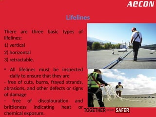 Lifelines
There are three basic types of
lifelines:
1) vertical
2) horizontal
3) retractable.
• All lifelines must be inspected
daily to ensure that they are
- free of cuts, burns, frayed strands,
abrasions, and other defects or signs
of damage
- free of discolouration and
brittleness indicating heat or
chemical exposure.
 