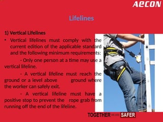 Lifelines
1) Vertical Lifelines
• Vertical lifelines must comply with the
current edition of the applicable standard
and the following minimum requirements:
- Only one person at a time may use a
vertical lifeline.
- A vertical lifeline must reach the
ground or a level above ground where
the worker can safely exit.
- A vertical lifeline must have a
positive stop to prevent the rope grab from
running off the end of the lifeline.
 