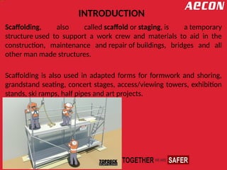 INTRODUCTION
Scaffolding, also called scaffold or staging, is a temporary
structure used to support a work crew and materials to aid in the
construction, maintenance and repair of buildings, bridges and all
other man made structures.
Scaffolding is also used in adapted forms for formwork and shoring,
grandstand seating, concert stages, access/viewing towers, exhibition
stands, ski ramps, half pipes and art projects.
 