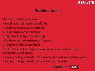Problem Areas
The main problem areas are
• Erecting and dismantling scaffolds
• Climbing up and down scaffolds
• Planks sliding off or breaking
• Improper loading or overloading
• Platforms not fully planked or “decked”
• Platforms without guardrails
• Failure to install all required components such as base plates,
connections, and braces
• Moving rolling scaffolds in the vicinity of overhead electrical wires
• Moving rolling scaffolds with workers on the platform.
 