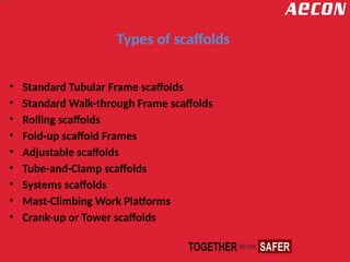 Types of scaffolds
• Standard Tubular Frame scaffolds
• Standard Walk-through Frame scaffolds
• Rolling scaffolds
• Fold-up scaffold Frames
• Adjustable scaffolds
• Tube-and-Clamp scaffolds
• Systems scaffolds
• Mast-Climbing Work Platforms
• Crank-up or Tower scaffolds
 