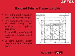 Standard Tubular Frame scaffolds
• This is the most frequently
used scaffold in construction.
• Historically it has been made
of steel tubing, but
aluminum is gaining
popularity.
• The scaffold is manufactured
in various configurations and
spans.
• On some systems, ladder
rungs are built into the end
frames.
 