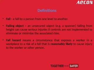 Definitions
• Fall - a fall by a person from one level to another.
• Falling object – an unsecured object (e.g. a spanner) falling from
height can cause serious injuries if controls are not implemented to
eliminate or minimise the associated risks.
• Fall hazard means a circumstance that exposes a worker in a
workplace to a risk of a fall that is reasonably likely to cause injury
to the worker or other person.
 