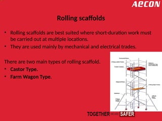 Rolling scaffolds
• Rolling scaffolds are best suited where short-duration work must
be carried out at multiple locations.
• They are used mainly by mechanical and electrical trades.
There are two main types of rolling scaffold.
• Castor Type.
• Farm Wagon Type.
 