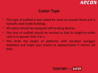 Castor Type
• This type of scaffold is best suited for work on smooth floors and is
typically used inside buildings.
• All castors should be equipped with braking devices.
• This kind of scaffold should be erected so that its height-to-width
ratio is no greater than 3 to 1.
• This limits the height of platforms with standard outrigger
stabilizers and single span towers to approximately 9 metres (30
feet).
 