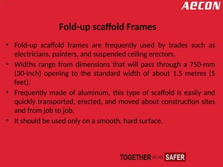 Fold-up scaffold Frames
• Fold-up scaffold frames are frequently used by trades such as
electricians, painters, and suspended ceiling erectors.
• Widths range from dimensions that will pass through a 750-mm
(30-inch) opening to the standard width of about 1.5 metres (5
feet).
• Frequently made of aluminum, this type of scaffold is easily and
quickly transported, erected, and moved about construction sites
and from job to job.
• It should be used only on a smooth, hard surface.
 