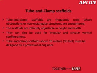 Tube-and-Clamp scaffolds
• Tube-and-clamp scaffolds are frequently used where
obstructions or non-rectangular structures are encountered.
• The scaffolds are infinitely adjustable in height and width.
• They can also be used for irregular and circular vertical
configurations.
• Tube-and-clamp scaffolds above 10 metres (33 feet) must be
designed by a professional engineer.
 