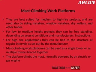 Mast-Climbing Work Platforms
• They are best suited for medium to high-rise projects, and are
used also by siding installers, window installers, dry wallers, and
other trades.
• For low to medium height projects they can be free standing,
depending on ground conditions and manufacturers’ instructions.
• For high rise applications they can be tied to the structure at
regular intervals as set out by the manufacturer.
• Mast-climbing work platforms can be used as a single tower or as
multiple towers braced together.
• The platform climbs the mast, normally powered by an electric or
gas engine
 