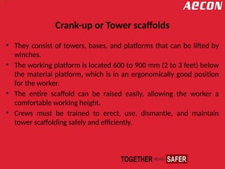 Crank-up or Tower scaffolds
• They consist of towers, bases, and platforms that can be lifted by
winches.
• The working platform is located 600 to 900 mm (2 to 3 feet) below
the material platform, which is in an ergonomically good position
for the worker.
• The entire scaffold can be raised easily, allowing the worker a
comfortable working height.
• Crews must be trained to erect, use, dismantle, and maintain
tower scaffolding safely and efficiently.
 
