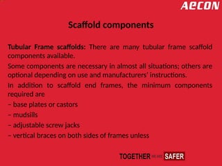 Scaffold components
Tubular Frame scaffolds: There are many tubular frame scaffold
components available.
Some components are necessary in almost all situations; others are
optional depending on use and manufacturers’ instructions.
In addition to scaffold end frames, the minimum components
required are
– base plates or castors
– mudsills
– adjustable screw jacks
– vertical braces on both sides of frames unless
 
