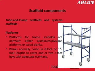 Scaffold components
Tube-and-Clamp scaffolds and systems
scaffolds
Platforms
• Platforms for frame scaffolds are
normally either aluminum/plywood
platforms or wood planks.
• Planks normally come in 8-foot or 16-
foot lengths to cover one or two 7-foot
bays with adequate overhang.
 