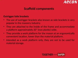 Scaffold components
Outrigger/side brackets
• The use of outrigger brackets also known as side brackets is very
popular in the masonry industry.
• They are attached to the inside of the frame and accommodate
a platform approximately 20" (two planks) wide.
• They provide a work platform for the mason at an ergonomically
convenient location, lower than the material platform.
• Intended as a work platform only, they are not to be used for
material storage.
 