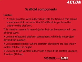 Scaffold components
Ladders
• A major problem with ladders built into the frame is that planks
sometimes stick out so far that it’s difficult to get from the
ladder to the platform.
This situation results in many injuries but can be overcome in one
of three ways:
• Use manufactured platform components which do not project
beyond the support
• Use a portable ladder where platform elevations are less than 9
metres (30 feet) in height.
• Use a stand-off vertical ladder with a cage if the scaffold is above
3 metres (10 feet).
 