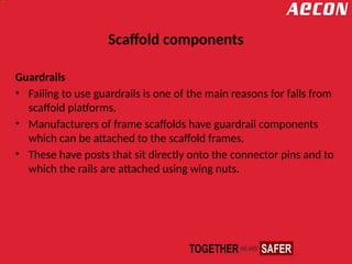 Scaffold components
Guardrails
• Failing to use guardrails is one of the main reasons for falls from
scaffold platforms.
• Manufacturers of frame scaffolds have guardrail components
which can be attached to the scaffold frames.
• These have posts that sit directly onto the connector pins and to
which the rails are attached using wing nuts.
 