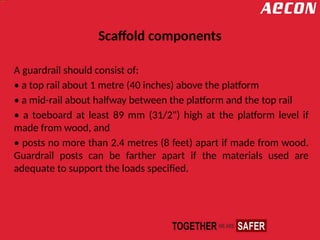 Scaffold components
A guardrail should consist of:
• a top rail about 1 metre (40 inches) above the platform
• a mid-rail about halfway between the platform and the top rail
• a toeboard at least 89 mm (31/2") high at the platform level if
made from wood, and
• posts no more than 2.4 metres (8 feet) apart if made from wood.
Guardrail posts can be farther apart if the materials used are
adequate to support the loads specified.
 