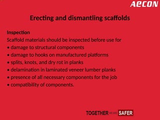 Erecting and dismantling scaffolds
Inspection
Scaffold materials should be inspected before use for
• damage to structural components
• damage to hooks on manufactured platforms
• splits, knots, and dry rot in planks
• delamination in laminated veneer lumber planks
• presence of all necessary components for the job
• compatibility of components.
 