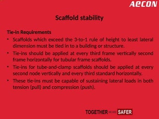 Scaffold stability
Tie-in Requirements
• Scaffolds which exceed the 3-to-1 rule of height to least lateral
dimension must be tied in to a building or structure.
• Tie-ins should be applied at every third frame vertically second
frame horizontally for tubular frame scaffolds.
• Tie-ins for tube-and-clamp scaffolds should be applied at every
second node vertically and every third standard horizontally.
• These tie-ins must be capable of sustaining lateral loads in both
tension (pull) and compression (push).
 