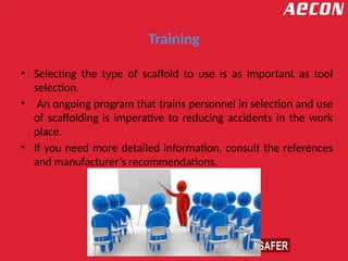 Training
• Selecting the type of scaffold to use is as important as tool
selection.
• An ongoing program that trains personnel in selection and use
of scaffolding is imperative to reducing accidents in the work
place.
• If you need more detailed information, consult the references
and manufacturer’s recommendations.
 