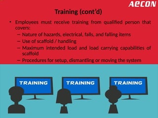 Training (cont’d)
• Employees must receive training from qualified person that
covers:
– Nature of hazards, electrical, falls, and falling items
– Use of scaffold / handling
– Maximum intended load and load carrying capabilities of
scaffold
– Procedures for setup, dismantling or moving the system
 