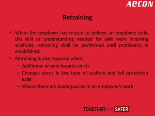 Retraining
• When the employer has reason to believe an employee lacks
the skill or understanding needed for safe work involving
scaffolds, retraining shall be performed until proficiency is
established.
• Retraining is also required when:
– Additional or new hazards exists
– Changes occur in the type of scaffold and fall protection
exist
– Where there are inadequacies in an employee’s work
 