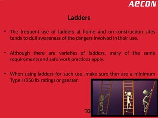 Ladders
• The frequent use of ladders at home and on construction sites
tends to dull awareness of the dangers involved in their use.
• Although there are varieties of ladders, many of the same
requirements and safe work practices apply.
• When using ladders for such use, make sure they are a minimum
Type I (250 lb. rating) or greater.
 