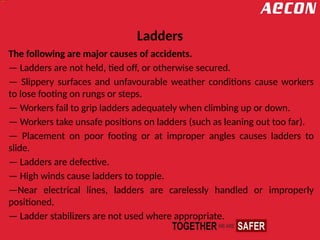Ladders
The following are major causes of accidents.
— Ladders are not held, tied off, or otherwise secured.
— Slippery surfaces and unfavourable weather conditions cause workers
to lose footing on rungs or steps.
— Workers fail to grip ladders adequately when climbing up or down.
— Workers take unsafe positions on ladders (such as leaning out too far).
— Placement on poor footing or at improper angles causes ladders to
slide.
— Ladders are defective.
— High winds cause ladders to topple.
—Near electrical lines, ladders are carelessly handled or improperly
positioned.
— Ladder stabilizers are not used where appropriate.
 