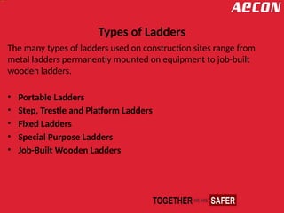 Types of Ladders
The many types of ladders used on construction sites range from
metal ladders permanently mounted on equipment to job-built
wooden ladders.
• Portable Ladders
• Step, Trestle and Platform Ladders
• Fixed Ladders
• Special Purpose Ladders
• Job-Built Wooden Ladders
 