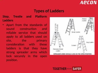 Types of Ladders
Step, Trestle and Platform
Ladders
• Apart from the standards of
sound construction and
reliable service that should
apply to all ladders used on
site, the primary
consideration with these
ladders is that they have
strong spreader arms which
lock securely in the open
position.
 