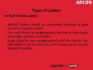 Types of Ladders
Job-Built Wooden Ladders
• Job-built ladders should be constructed according to good
structural carpentry practice.
• The wood should be straight-grained and free of loose knots,
sharp edges, splinters, and shakes.
• Rungs should be clear, straight-grained, and free of knots. Job-
built ladders must be placed on a firm footing and be securely
fastened in position.
 