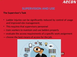 SUPERVISION AND USE
The Supervisor's Task
• Ladder injuries can be significantly reduced by control of usage
and improved site management.
• This requires that supervisory personnel
— train workers to maintain and use ladders properly
— evaluate the access requirements of a specific work assignment
— choose the best means of access for the job.
 