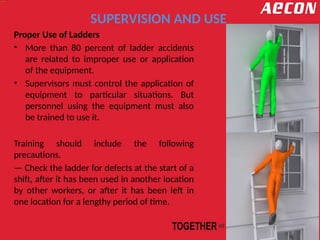 SUPERVISION AND USE
Proper Use of Ladders
• More than 80 percent of ladder accidents
are related to improper use or application
of the equipment.
• Supervisors must control the application of
equipment to particular situations. But
personnel using the equipment must also
be trained to use it.
Training should include the following
precautions.
— Check the ladder for defects at the start of a
shift, after it has been used in another location
by other workers, or after it has been left in
one location for a lengthy period of time.
 