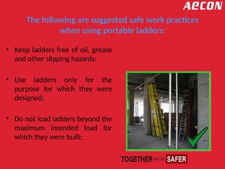 The following are suggested safe work practices
when using portable ladders:
• Keep ladders free of oil, grease
and other slipping hazards;
• Use ladders only for the
purpose for which they were
designed;
• Do not load ladders beyond the
maximum intended load for
which they were built;
 