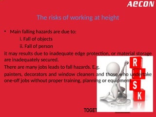 The risks of working at height
• Main falling hazards are due to:
i. Fall of objects
ii. Fall of person
it may results due to inadequate edge protection, or material storage
are inadequately secured.
There are many jobs leads to fall hazards. E.g.
painters, decorators and window cleaners and those who undertake
one-off jobs without proper training, planning or equipment.
 