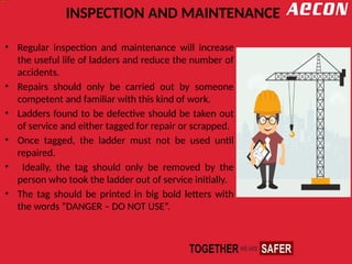 INSPECTION AND MAINTENANCE
• Regular inspection and maintenance will increase
the useful life of ladders and reduce the number of
accidents.
• Repairs should only be carried out by someone
competent and familiar with this kind of work.
• Ladders found to be defective should be taken out
of service and either tagged for repair or scrapped.
• Once tagged, the ladder must not be used until
repaired.
• Ideally, the tag should only be removed by the
person who took the ladder out of service initially.
• The tag should be printed in big bold letters with
the words “DANGER – DO NOT USE”.
 