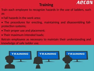 Training
Train each employee to recognize hazards in the use of ladders, such
as:
• Fall hazards in the work area;
• The procedures for erecting, maintaining and disassembling fall-
protection systems;
• Their proper use and placement;
• Their maximum intended loads;
Retrain employees as necessary to maintain their understanding and
knowledge of safe ladder use.
 