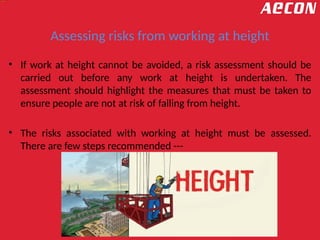 Assessing risks from working at height
• If work at height cannot be avoided, a risk assessment should be
carried out before any work at height is undertaken. The
assessment should highlight the measures that must be taken to
ensure people are not at risk of falling from height.
• The risks associated with working at height must be assessed.
There are few steps recommended ---
 
