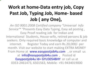 Work at home-Data entry job, Copy Past Job, Typing Job, Home- based Job ( any One), An ISO 9001:2008 Certified company “Universal  Info Service™ “ Presents Easy Data Typing, Easy ad posting , Easy Proof reading Job  for Indian and International  Students, House-wife, retired persons & job seekers. Only required basic knowledge of computer and internet.       Register Today and earn Rs.20,000/- per month. Visit our website to start making EXTRA MONEY From Home at   www.easypostjob4u.com    , or email  us at   [email_address]   ,   Posted id  Easypostjob4u Id= GYU3054BHY   or call us at 0353-2461473, 6501563, Mobile- +91-9434019000 