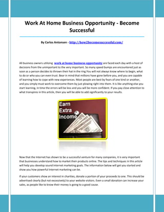 Work At Home Business Opportunity - Become
                   Successful
__________________________________________________________________________________________________________________

                   By Carlos Antonsen - http://how2becomesuccessful.com/




All business owners utilizing work at home business opportunity are faced each day with a host of
decisions from the unimportant to the very important. So many speed bumps are encountered just as
soon as a person decides to thrown their hat in the ring.You will not always know where to begin, what
to do or who you can even trust. Bear in mind that millions have gone before you, and you are capable
of learning how to cope with new experiences. Most people are best by fears of one kind or another,
and you simply must work to overcome them by just plowing right into them. It is like anything else you
start learning, in time the errors will be less and you will be more confident. If you pay close attention to
what transpires in this article, then you will be able to add significantly to your results.




Now that the Internet has shown to be a successful venture for many companies, it is very important
that businesses understand how to market their products online. The tips and techniques in this article
will help you develop sound Internet marketing goals. The information below will get you started and
show you how powerful Internet marketing can be.

If your customers show an interest in charities, donate a portion of your proceeds to one. This should be
advertised clearly (but not excessively) to your website visitors. Even a small donation can increase your
sales, as people like to know their money is going to a good cause.
 