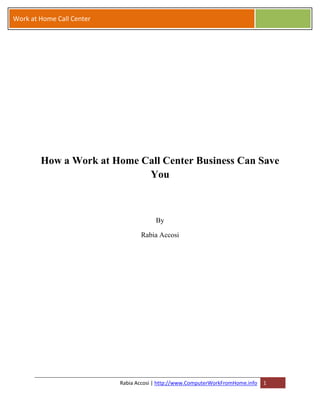 Work at Home Call Center




        How a Work at Home Call Center Business Can Save
                            You



                                        By

                                  Rabia Accosi




                           Rabia Accosi | http://www.ComputerWorkFromHome.info   1
 