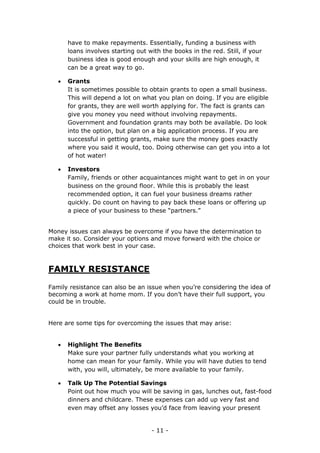 - 11 -
have to make repayments. Essentially, funding a business with
loans involves starting out with the books in the red. Still, if your
business idea is good enough and your skills are high enough, it
can be a great way to go.
 Grants
It is sometimes possible to obtain grants to open a small business.
This will depend a lot on what you plan on doing. If you are eligible
for grants, they are well worth applying for. The fact is grants can
give you money you need without involving repayments.
Government and foundation grants may both be available. Do look
into the option, but plan on a big application process. If you are
successful in getting grants, make sure the money goes exactly
where you said it would, too. Doing otherwise can get you into a lot
of hot water!
 Investors
Family, friends or other acquaintances might want to get in on your
business on the ground floor. While this is probably the least
recommended option, it can fuel your business dreams rather
quickly. Do count on having to pay back these loans or offering up
a piece of your business to these “partners.”
Money issues can always be overcome if you have the determination to
make it so. Consider your options and move forward with the choice or
choices that work best in your case.
FAMILY RESISTANCE
Family resistance can also be an issue when you’re considering the idea of
becoming a work at home mom. If you don’t have their full support, you
could be in trouble.
Here are some tips for overcoming the issues that may arise:
 Highlight The Benefits
Make sure your partner fully understands what you working at
home can mean for your family. While you will have duties to tend
with, you will, ultimately, be more available to your family.
 Talk Up The Potential Savings
Point out how much you will be saving in gas, lunches out, fast-food
dinners and childcare. These expenses can add up very fast and
even may offset any losses you’d face from leaving your present
 