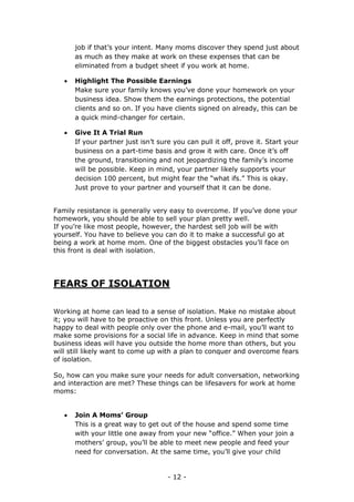 - 12 -
job if that’s your intent. Many moms discover they spend just about
as much as they make at work on these expenses that can be
eliminated from a budget sheet if you work at home.
 Highlight The Possible Earnings
Make sure your family knows you’ve done your homework on your
business idea. Show them the earnings protections, the potential
clients and so on. If you have clients signed on already, this can be
a quick mind-changer for certain.
 Give It A Trial Run
If your partner just isn’t sure you can pull it off, prove it. Start your
business on a part-time basis and grow it with care. Once it’s off
the ground, transitioning and not jeopardizing the family’s income
will be possible. Keep in mind, your partner likely supports your
decision 100 percent, but might fear the “what ifs.” This is okay.
Just prove to your partner and yourself that it can be done.
Family resistance is generally very easy to overcome. If you’ve done your
homework, you should be able to sell your plan pretty well.
If you’re like most people, however, the hardest sell job will be with
yourself. You have to believe you can do it to make a successful go at
being a work at home mom. One of the biggest obstacles you’ll face on
this front is deal with isolation.
FEARS OF ISOLATION
Working at home can lead to a sense of isolation. Make no mistake about
it; you will have to be proactive on this front. Unless you are perfectly
happy to deal with people only over the phone and e-mail, you’ll want to
make some provisions for a social life in advance. Keep in mind that some
business ideas will have you outside the home more than others, but you
will still likely want to come up with a plan to conquer and overcome fears
of isolation.
So, how can you make sure your needs for adult conversation, networking
and interaction are met? These things can be lifesavers for work at home
moms:
 Join A Moms’ Group
This is a great way to get out of the house and spend some time
with your little one away from your new “office.” When your join a
mothers’ group, you’ll be able to meet new people and feed your
need for conversation. At the same time, you’ll give your child
 