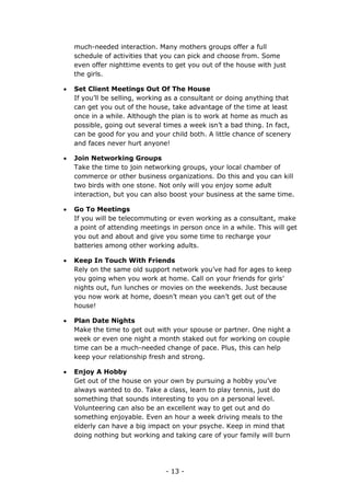 - 13 -
much-needed interaction. Many mothers groups offer a full
schedule of activities that you can pick and choose from. Some
even offer nighttime events to get you out of the house with just
the girls.
 Set Client Meetings Out Of The House
If you’ll be selling, working as a consultant or doing anything that
can get you out of the house, take advantage of the time at least
once in a while. Although the plan is to work at home as much as
possible, going out several times a week isn’t a bad thing. In fact,
can be good for you and your child both. A little chance of scenery
and faces never hurt anyone!
 Join Networking Groups
Take the time to join networking groups, your local chamber of
commerce or other business organizations. Do this and you can kill
two birds with one stone. Not only will you enjoy some adult
interaction, but you can also boost your business at the same time.
 Go To Meetings
If you will be telecommuting or even working as a consultant, make
a point of attending meetings in person once in a while. This will get
you out and about and give you some time to recharge your
batteries among other working adults.
 Keep In Touch With Friends
Rely on the same old support network you’ve had for ages to keep
you going when you work at home. Call on your friends for girls’
nights out, fun lunches or movies on the weekends. Just because
you now work at home, doesn’t mean you can’t get out of the
house!
 Plan Date Nights
Make the time to get out with your spouse or partner. One night a
week or even one night a month staked out for working on couple
time can be a much-needed change of pace. Plus, this can help
keep your relationship fresh and strong.
 Enjoy A Hobby
Get out of the house on your own by pursuing a hobby you’ve
always wanted to do. Take a class, learn to play tennis, just do
something that sounds interesting to you on a personal level.
Volunteering can also be an excellent way to get out and do
something enjoyable. Even an hour a week driving meals to the
elderly can have a big impact on your psyche. Keep in mind that
doing nothing but working and taking care of your family will burn
 